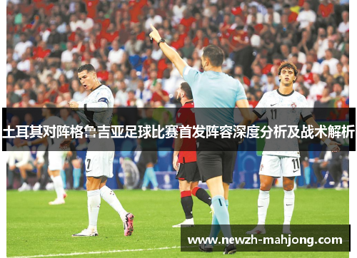 土耳其对阵格鲁吉亚足球比赛首发阵容深度分析及战术解析 土耳其对阵格鲁吉亚足球比赛首发阵容深度分析及战术解析