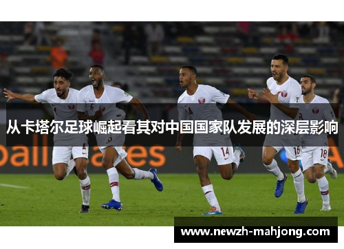 从卡塔尔足球崛起看其对中国国家队发展的深层影响 从卡塔尔足球崛起看其对中国国家队发展的深层影响