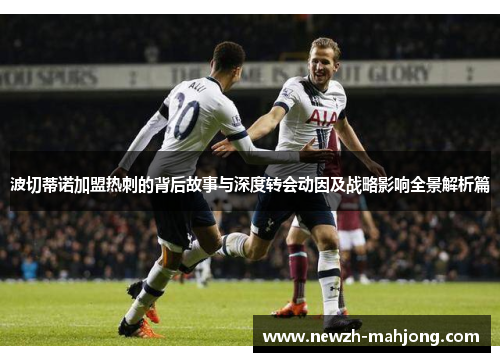 波切蒂诺加盟热刺的背后故事与深度转会动因及战略影响全景解析篇 波切蒂诺加盟热刺的背后故事与深度转会动因及战略影响全景解析篇