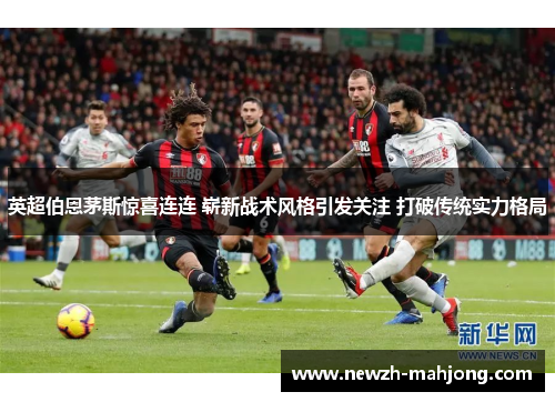 英超伯恩茅斯惊喜连连 崭新战术风格引发关注 打破传统实力格局 英超伯恩茅斯惊喜连连 崭新战术风格引发关注 打破传统实力格局