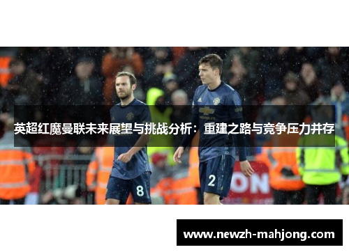 英超红魔曼联未来展望与挑战分析:重建之路与竞争压力并存 英超红魔曼联未来展望与挑战分析:重建之路与竞争压力并存