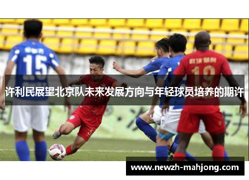 许利民展望北京队未来发展方向与年轻球员培养的期许