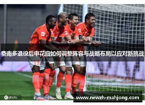 费南多退役后申花应如何调整阵容与战略布局以应对新挑战 费南多退役后申花应如何调整阵容与战略布局以应对新挑战