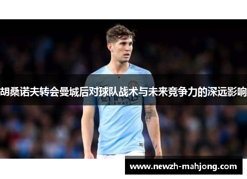 胡桑诺夫转会曼城后对球队战术与未来竞争力的深远影响