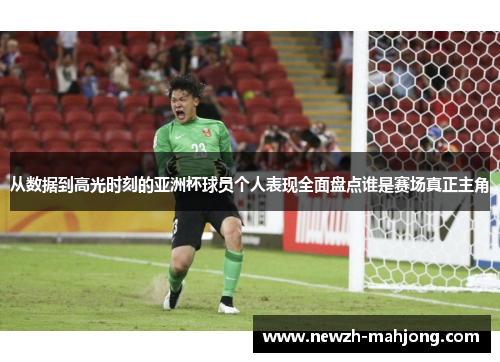 从数据到高光时刻的亚洲杯球员个人表现全面盘点谁是赛场真正主角